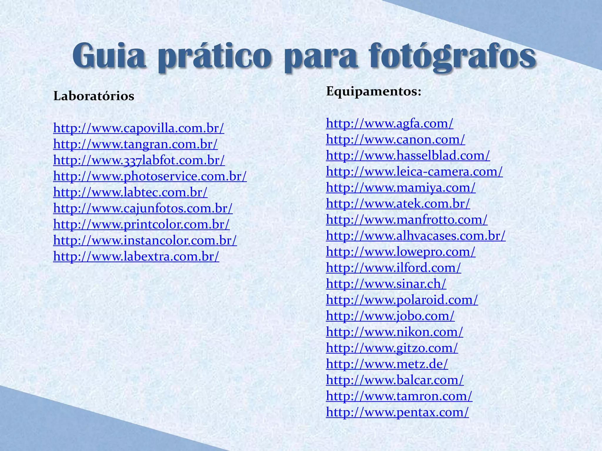 Guia prático para fotógrafos
Laboratórios                      Equipamentos:

http://www.capovilla.com.br/      http://www.agfa.com/
http://www.tangran.com.br/        http://www.canon.com/
http://www.337labfot.com.br/      http://www.hasselblad.com/
http://www.photoservice.com.br/   http://www.leica-camera.com/
http://www.labtec.com.br/         http://www.mamiya.com/
http://www.cajunfotos.com.br/     http://www.atek.com.br/
http://www.printcolor.com.br/     http://www.manfrotto.com/
http://www.instancolor.com.br/    http://www.alhvacases.com.br/
http://www.labextra.com.br/       http://www.lowepro.com/
                                  http://www.ilford.com/
                                  http://www.sinar.ch/
                                  http://www.polaroid.com/
                                  http://www.jobo.com/
                                  http://www.nikon.com/
                                  http://www.gitzo.com/
                                  http://www.metz.de/
                                  http://www.balcar.com/
                                  http://www.tamron.com/
                                  http://www.pentax.com/
 