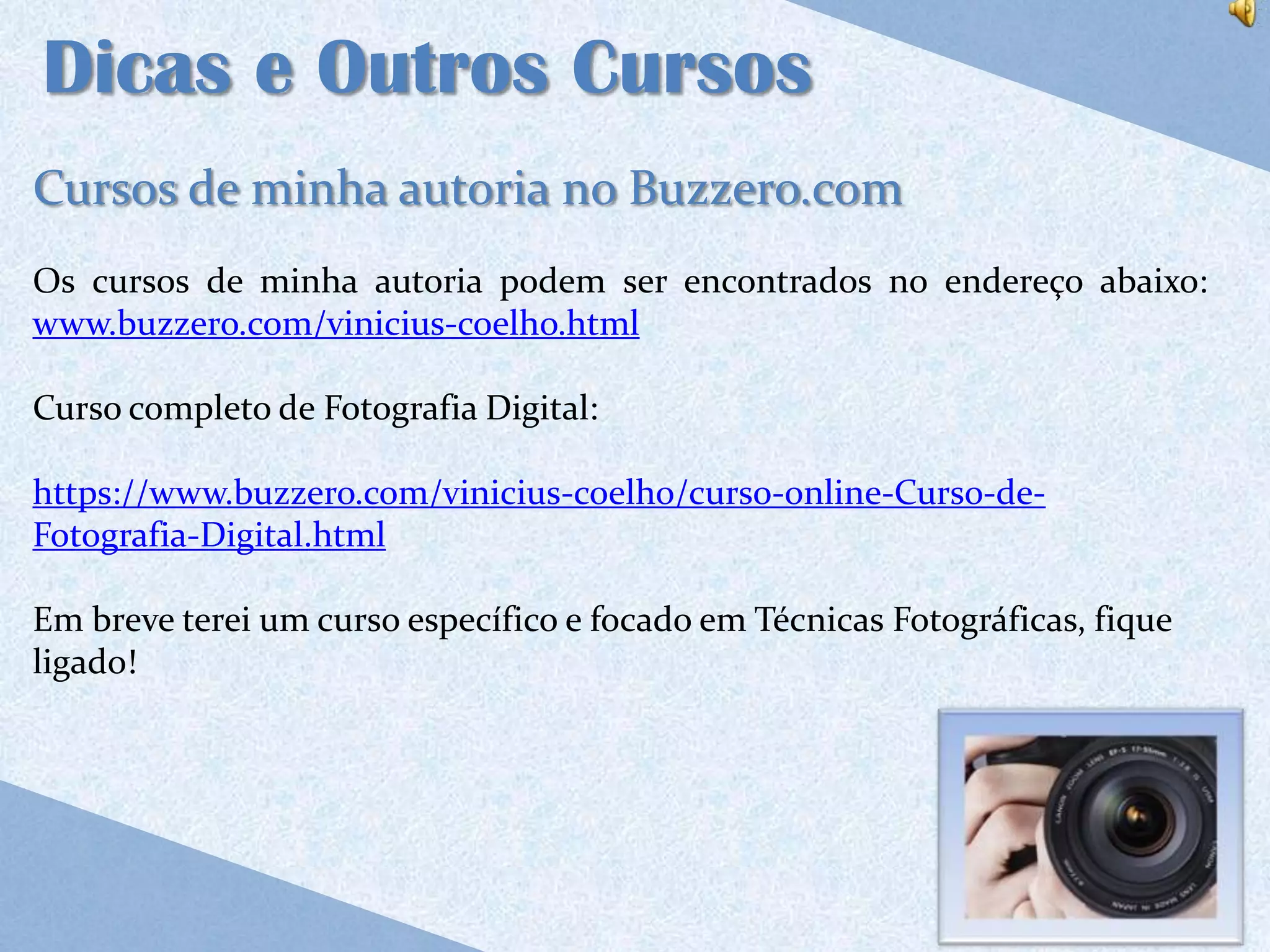 Dicas e Outros Cursos
Cursos de minha autoria no Buzzero.com
Os cursos de minha autoria podem ser encontrados no endereço abaixo:
www.buzzero.com/vinicius-coelho.html

Curso completo de Fotografia Digital:

https://www.buzzero.com/vinicius-coelho/curso-online-Curso-de-
Fotografia-Digital.html

Em breve terei um curso específico e focado em Técnicas Fotográficas, fique
ligado!
 