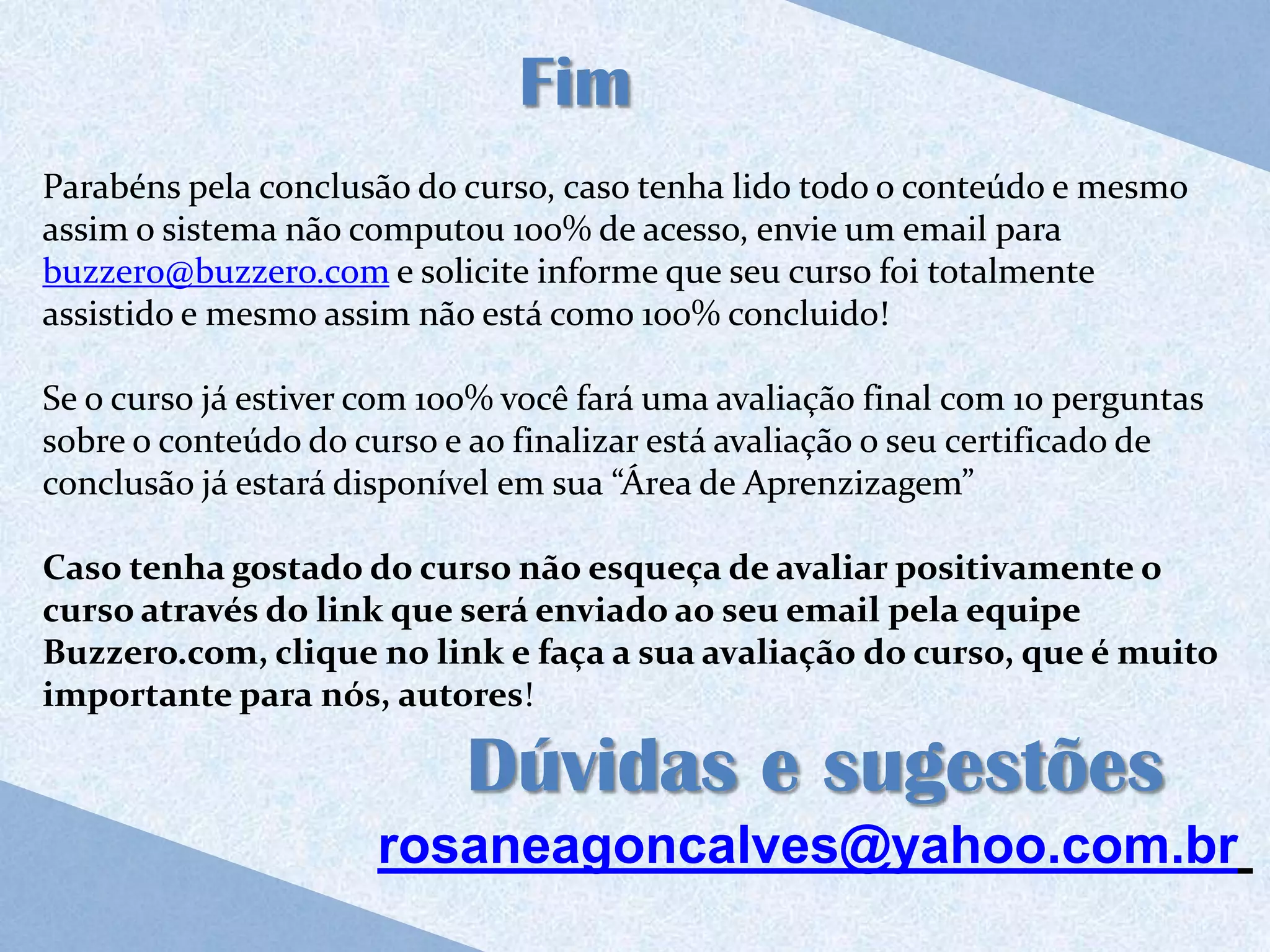Fim
Parabéns pela conclusão do curso, caso tenha lido todo o conteúdo e mesmo
assim o sistema não computou 100% de acesso, envie um email para
buzzero@buzzero.com e solicite informe que seu curso foi totalmente
assistido e mesmo assim não está como 100% concluido!

Se o curso já estiver com 100% você fará uma avaliação final com 10 perguntas
sobre o conteúdo do curso e ao finalizar está avaliação o seu certificado de
conclusão já estará disponível em sua “Área de Aprenzizagem”

Caso tenha gostado do curso não esqueça de avaliar positivamente o
curso através do link que será enviado ao seu email pela equipe
Buzzero.com, clique no link e faça a sua avaliação do curso, que é muito
importante para nós, autores!

                            Dúvidas e sugestões
                      rosaneagoncalves@yahoo.com.br
 