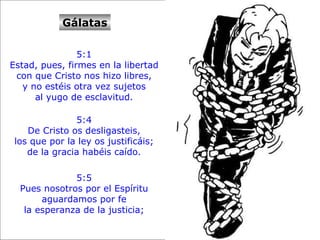 Gálatas 5:1  Estad, pues, firmes en la libertad  con que Cristo nos hizo libres,  y no estéis otra vez sujetos  al yugo de esclavitud.  5:4  De Cristo os desligasteis,  los que por la ley os justificáis;  de la gracia habéis caído.  5:5  Pues nosotros por el Espíritu  aguardamos por fe  la esperanza de la justicia;  