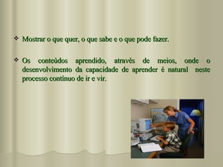 Mostrar o que quer, o que sabe e o que pode fazer. Os conteúdos aprendido, através de meios, onde o desenvolvimento da capacidade de aprender é natural  neste processo contínuo de ir e vir. 
