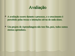 Avaliação A avaliação ocorre durante o processo, e o crescimento é percebido pelas trocas e interações ativas de cada aluno. Um projeto de Aprendizagem não tem fim, pois, todos somos eternos aprendizes. 