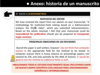 Writing a research paper
3º ENVIO A SCIENTOMETRICS
RESPUESTA DEL EDITOR
We have received the report from our advisor on your manuscript, "A
methodology for Institution-Field ranking based on a bidimensional
analysis: the IFQ毬 index", which you submitted toScientometrics.
Based on the advice received, I feel that your manuscript could be
reconsidered for publication should you be prepared to incorporate
major revisions
PRINCIPALES OBJECIONES DE LOS REVISORES
Overall the paper is well written, however I do not think that computer
science is the appropriate field for the method to be tested. In
computer science there is heavy reliance on proceedings papers, not
covered by JCR, and only partially by the Web of Science. It would be
good to test the method on additional fields as well.
•REALIZAMOS TODO EL ESTUDIO EXACTAMENTE IGUAL INCLUYENDO AHOR
UN NUEVO CAMPO CIENTÍFICO CON ANÁLISIS PARA UNIVERSIDADDES
ESPAÑOLAS E INTERNACIONALES
● Anexo: historia de un manuscrito
 