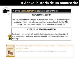 Writing a research paper
4º ENVIO A SCIENTOMETRICS DEL PAPER CON CAMBIOS
RESPUESTA DEL EDITOR
We are pleased to inform you that your manuscript, "A methodology for
Institution-Field ranking based on a bidimensional analysis: the IFQ2-
index", has been accepted for publication inScientometrics.
Y POR FIN UN REVISOR CONTENTO
Reviewer: I am completely satisfied with the revision. I am impressed
that the authors added an additional field (Chemistry) to back up their
findings.
● Anexo: historia de un manuscrito
 