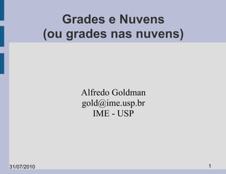 Grades e Nuvens
             (ou grades nas nuvens)



                  Alfredo Goldman
                  gold@ime.usp.br
                     IME - USP




31/07/2010                            1
 