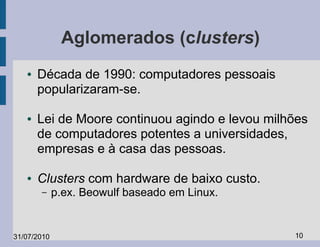 Aglomerados (clusters)
   ●   Década de 1990: computadores pessoais
       popularizaram-se.

   ●   Lei de Moore continuou agindo e levou milhões
       de computadores potentes a universidades,
       empresas e à casa das pessoas.

   ●   Clusters com hardware de baixo custo.
       –     p.ex. Beowulf baseado em Linux.


31/07/2010                                       10
 
