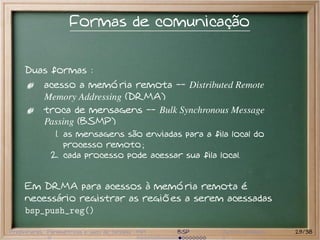 Formas de comunicação


     Duas formas :
           acesso a memória remota -- Distributed Remote
           Memory Addressing (DRMA)
           troca de mensagens -- Bulk Synchronous Message
           Passing (BSMP)
               1. as mensagens são enviadas para a fila local do
                  processo remoto ;
              2. cada processo pode acessar sua fila local.


     Em DRMA para acessos à memória remota é
     necessário registrar as regiões a serem acessadas
     bsp_push_reg()

Preliminares Paramétricas e saco de tarefas MPI   BSP   Outros modelos   29/38
 