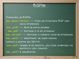 BSPlib


     Comandos da BSPlib :
     bsp_begin (nprocs) --- inicia um programa BSP com
               nprocs processos
      bsp_end() --- final da parte paralela
       bsp_pid() --- fornece o id do processo
     bsp_nprocs() --- fornece o número total de processos
     bsp_sync() --- delimitador de super-passos
     Leitura e escrita em DRMA :
      bsp_put() recebe id do destino, offset local, endereço no
                destino e offset remoto
     bsp_get() é semelhante

Preliminares Paramétricas e saco de tarefas MPI   BSP   Outros modelos   30/38
 