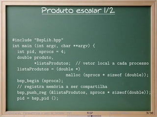 Produto escalar 1/2


     #include "BspLib.hpp"
     int main (int argc, char **argv) {
       int pid, nprocs = 4;
       double produto,
              *listaProdutos; // vetor local a cada processo
       listaProdutos = (double *)
                           malloc (nprocs * sizeof (double));
       bsp_begin (nprocs);
       // registra memória a ser compartilha
       bsp_push_reg (&listaProdutos, nprocs * sizeof(double));
       pid = bsp_pid ();


Preliminares Paramétricas e saco de tarefas MPI   BSP   Outros modelos   31/38
 