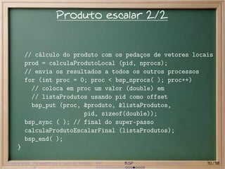 Produto escalar 2/2


         // cálculo do produto com os pedaços de vetores locais
         prod = calculaProdutoLocal (pid, nprocs);
         // envia os resultados a todos os outros processos
         for (int proc = 0; proc < bsp_nprocs( ); proc++)
           // coloca em proc um valor (double) em
           // listaProdutos usando pid como offset
           bsp_put (proc, &produto, &listaProdutos,
                          pid, sizeof(double));
         bsp_sync ( ); // final do super-passo
         calculaProdutoEscalarFinal (listaProdutos);
         bsp_end( );
     }

Preliminares Paramétricas e saco de tarefas MPI   BSP   Outros modelos   32/38
 