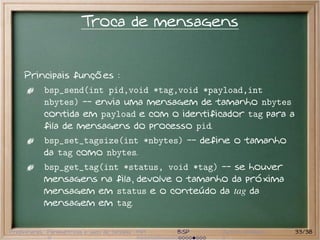 Troca de mensagens


     Principais funções :
           bsp_send(int pid,void *tag,void *payload,int
           nbytes) -- envia uma mensagem de tamanho nbytes
           contida em payload e com o identificador tag para a
           fila de mensagens do processo pid.
           bsp_set_tagsize(int *nbytes) -- define o tamanho
           da tag como nbytes.
           bsp_get_tag(int *status, void *tag) -- se houver
           mensagens na fila, devolve o tamanho da próxima
           mensagem em status e o conteúdo da tag da
           mensagem em tag.

Preliminares Paramétricas e saco de tarefas MPI   BSP   Outros modelos   33/38
 