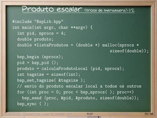 Produto escalar                       (troca de mensagens) 1/2

     #include "BspLib.hpp"
     int main(int argc, char **argv) {
       int pid, nprocs = 4;
       double produto;
       double *listaProdutos = (double *) malloc(nprocs *
                                             sizeof(double));
       bsp_begin (nprocs);
       pid = bsp_pid ();
       produto = calculaProdutoLocal (pid, nprocs);
       int tagsize = sizeof(int);
       bsp_set_tagsize( &tagsize );
       // envio do produto escalar local a todos os outros
       for (int proc = 0; proc < bsp_nprocs( ); proc++)
         bsp_send (proc, &pid, &produto, sizeof(double));
       bsp_sync ( );

Preliminares Paramétricas e saco de tarefas MPI    BSP       Outros modelos   35/38
 