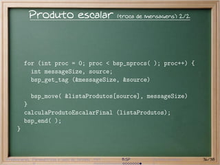 Produto escalar                        (troca de mensagens) 2/2




         for (int proc = 0; proc < bsp_nprocs( ); proc++) {
           int messageSize, source;
           bsp_get_tag (&messageSize, &source)

           bsp_move( &listaProdutos[source], messageSize)
         }
         calculaProdutoEscalarFinal (listaProdutos);
         bsp_end( );
     }



Preliminares Paramétricas e saco de tarefas MPI    BSP       Outros modelos   36/38
 