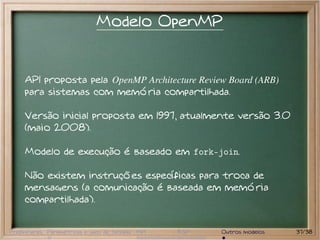 Modelo OpenMP


     API proposta pela OpenMP Architecture Review Board (ARB)
     para sistemas com memória compartilhada.

     Versão inicial proposta em 1997, atualmente versão 3.0
     (maio 2008).

     Modelo de execução é baseado em fork-join.

     Não existem instruções específicas para troca de
     mensagens (a comunicação é baseada em memória
     compartilhada).


Preliminares Paramétricas e saco de tarefas MPI   BSP   Outros modelos   37/38
 