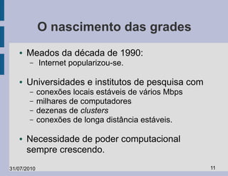 O nascimento das grades
   ●   Meados da década de 1990:
       –     Internet popularizou-se.

   ●   Universidades e institutos de pesquisa com
       –     conexões locais estáveis de vários Mbps
       –     milhares de computadores
       –     dezenas de clusters
       –     conexões de longa distância estáveis.

   ●   Necessidade de poder computacional
       sempre crescendo.
31/07/2010                                             11
 