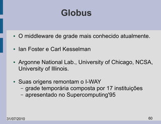 Globus

   ●   O middleware de grade mais conhecido atualmente.

   ●   Ian Foster e Carl Kesselman

   ●   Argonne National Lab., University of Chicago, NCSA,
       University of Illinois.

   ●   Suas origens remontam o I-WAY
        – grade temporária composta por 17 instituições
        – apresentado no Supercomputing'95




31/07/2010                                                60
 
