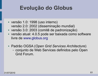Evolução do Globus

   ●   versão 1.0: 1998 (uso interno)
       versão 2.0: 2002 (disseminação mundial)
   ●   versão 3.0: 2003 (comitê de padronização)
   ●   versão atual: 4.0.5 pode ser baixada como software
       livre de www.globus.org

   ●   Padrão OGSA (Open Grid Services Architecture)
        – conjunto de Web Services definidos pelo Open
          Grid Forum.




31/07/2010                                               61
 
