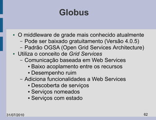 Globus

   ●   O middleware de grade mais conhecido atualmente
        – Pode ser baixado gratuitamento (Versão 4.0.5)
        – Padrão OGSA (Open Grid Services Architecture)
   ●   Utiliza o conceito de Grid Services
        – Comunicação baseada em Web Services
            ● Baixo acoplamento entre os recursos

            ● Desempenho ruim

        – Adiciona funcionalidades a Web Services
            ● Descoberta de serviços

            ● Serviços nomeados

            ● Serviços com estado




31/07/2010                                            62
 