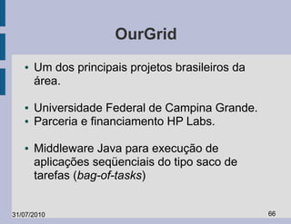 OurGrid
   ●   Um dos principais projetos brasileiros da
       área.

   ●   Universidade Federal de Campina Grande.
   ●   Parceria e financiamento HP Labs.

   ●   Middleware Java para execução de
       aplicações seqüenciais do tipo saco de
       tarefas (bag-of-tasks)


31/07/2010                                         66
 