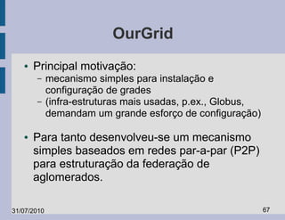 OurGrid
   ●   Principal motivação:
       –     mecanismo simples para instalação e
             configuração de grades
       –     (infra-estruturas mais usadas, p.ex., Globus,
             demandam um grande esforço de configuração)

   ●   Para tanto desenvolveu-se um mecanismo
       simples baseados em redes par-a-par (P2P)
       para estruturação da federação de
       aglomerados.

31/07/2010                                                   67
 