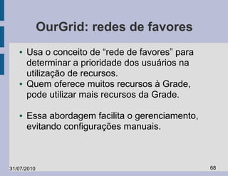 OurGrid: redes de favores
   ●   Usa o conceito de “rede de favores” para
       determinar a prioridade dos usuários na
       utilização de recursos.
   ●   Quem oferece muitos recursos à Grade,
       pode utilizar mais recursos da Grade.

   ●   Essa abordagem facilita o gerenciamento,
       evitando configurações manuais.



31/07/2010                                        68
 