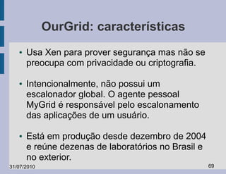 OurGrid: características
   ●   Usa Xen para prover segurança mas não se
       preocupa com privacidade ou criptografia.

   ●   Intencionalmente, não possui um
       escalonador global. O agente pessoal
       MyGrid é responsável pelo escalonamento
       das aplicações de um usuário.

   ●   Está em produção desde dezembro de 2004
       e reúne dezenas de laboratórios no Brasil e
       no exterior.
31/07/2010                                           69
 