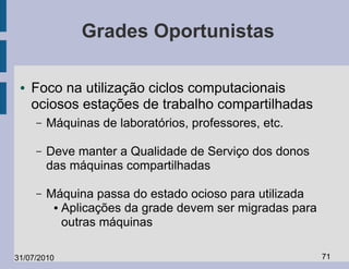Grades Oportunistas

 ●   Foco na utilização ciclos computacionais
     ociosos estações de trabalho compartilhadas
     –   Máquinas de laboratórios, professores, etc.

     –   Deve manter a Qualidade de Serviço dos donos
         das máquinas compartilhadas

     –   Máquina passa do estado ocioso para utilizada
          ● Aplicações da grade devem ser migradas para

            outras máquinas

31/07/2010                                                71
 