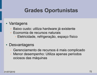 Grades Oportunistas

 ●   Vantagens
     ✔   Baixo custo: utiliza hardware já existente
     ✔   Economia de recursos naturais
          ✔ Eletricidade, refrigeração, espaço físico




 ●   Desvantagens
     ✗   Gerenciamento de recursos é mais complicado
     ✗   Menor desempenho: Utiliza apenas períodos
         ociosos das máquinas


31/07/2010                                              72
 