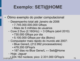 Exemplo: SETI@HOME

 ●   Ótimo exemplo do poder computacional
     –   Desempenho total até Janeiro de 2006
          ● 7.745.000.000.000 Gflops

          ● Mais de 5 milhões de usuários

      – Core 2 Duo (2.16GHz): ~ 3 Gflop/s (abril 2010)
          ● 730.000 Gflops por dia

          ● 5.100.000 Gflops por dia (Boinc)

      – Computador mais rápido do mundo até 2007:
          ● Blue Gene/L (212.992 processadores)

          ● 478.200 GFlop/s

          ● 187 dias no Blue Gene/L ↔ Seti@Home

      – Hoje: Jaguar
        ● 224.162 núcleos; pico: 2.331.000 GFlop/s
31/07/2010                                               74
 