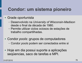 Condor: um sistema pioneiro
 ●   Grade oportunista
     –   Desenvolvido na University of Wisconsin-Madison
         desde o final da década de 1980.
     –   Permite utilizar ciclos ociosos de estações de
         trabalho compartilhadas.

 ●   Condor pools: grupos de computadores
     –   Condor pools podem ser conectados entre si

 ●   Hoje em dia possui suporte a aplicações
     seqüencias, saco de tarefas e MPI.
31/07/2010                                                 76
 