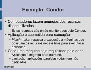 Exemplo: Condor

 ●   Computadores fazem anúncios dos recursos
     disponibilizados
     –   Estes recursos são então monitorados pelo Condor.
 ●   Aplicação é submetida para execução
     –   Match-maker repassa a execução a máquinas que
         possuam os recursos necessários para executar a
         aplicação.
 ●   Caso uma máquina seja requisitada pelo dono
     –   Aplicação é migrada para outro nó.
     –   Limitação: aplicações paralelas rodam em nós
         dedicados.
31/07/2010                                              77
 