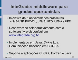 InteGrade: middleware para
            grades oportunistas
   ●   Iniciativa de 6 universidades brasileiras
       –     IME-USP, PUC-Rio, UFMS, UFG, UFMA e UPE

   ●   Desenvolvido colaborativamente com o
       software livre disponível em
       www.integrade.org.br

   ●   Implementado em Java, C++ e Lua.
   ●   Comunicação baseada em CORBA.

   ●   Suporte a aplicações C, C++, Fortran e Java.
31/07/2010                                             78
 