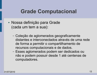 Grade Computacional
   ●   Nossa definição para Grade
       (cada um tem a sua):

       –     Coleção de aglomerados geograficamente
             distantes e interconectados através de uma rede
             de forma a permitir o compartilhamento de
             recursos computacionais e de dados.
       –     Esses aglomerados podem ser dedicados ou
             não e podem possuir desde 1 até centenas de
             computadores.


31/07/2010                                                 13
 