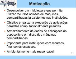 Motivação
   Desenvolver um middleware que permita
    utilizar recursos ociosos de máquinas
    compartilhadas já existentes nas instituições.
   Objetivo é realizar a execução de aplicações
    paralelas computacionalmente pesadas.
   Armazenamento de dados de aplicações no
    espaço livre em disco das máquinas
    compartilhadas.
   Importante para instituições com recursos
    financeiros escassos.
   Ambientalmente mais responsável.                 79
 