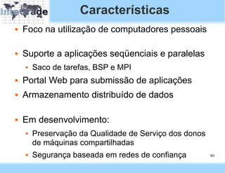 Características
   Foco na utilização de computadores pessoais

   Suporte a aplicações seqüenciais e paralelas
       Saco de tarefas, BSP e MPI
   Portal Web para submissão de aplicações
   Armazenamento distribuído de dados

   Em desenvolvimento:
       Preservação da Qualidade de Serviço dos donos
        de máquinas compartilhadas
       Segurança baseada em redes de confiança         80
 