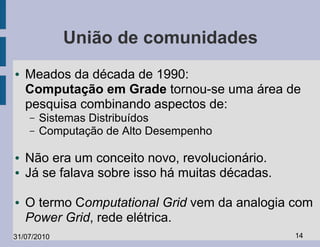 União de comunidades
●   Meados da década de 1990:
    Computação em Grade tornou-se uma área de
    pesquisa combinando aspectos de:
    –   Sistemas Distribuídos
    –   Computação de Alto Desempenho

●   Não era um conceito novo, revolucionário.
●   Já se falava sobre isso há muitas décadas.

●   O termo Computational Grid vem da analogia com
    Power Grid, rede elétrica.
31/07/2010                                       14
 
