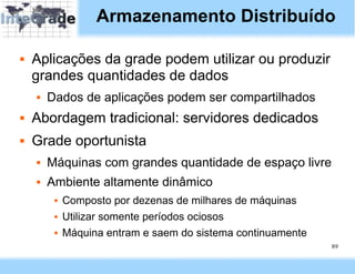 Armazenamento Distribuído

   Aplicações da grade podem utilizar ou produzir
    grandes quantidades de dados
       Dados de aplicações podem ser compartilhados
   Abordagem tradicional: servidores dedicados
   Grade oportunista
       Máquinas com grandes quantidade de espaço livre
       Ambiente altamente dinâmico
            Composto por dezenas de milhares de máquinas
            Utilizar somente períodos ociosos
            Máquina entram e saem do sistema continuamente
                                                              89
 