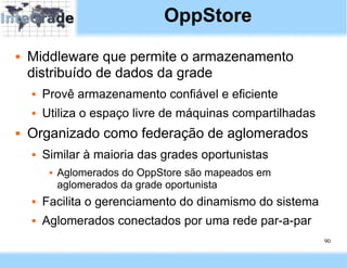 OppStore
   Middleware que permite o armazenamento
    distribuído de dados da grade
       Provê armazenamento confiável e eficiente
       Utiliza o espaço livre de máquinas compartilhadas
   Organizado como federação de aglomerados
       Similar à maioria das grades oportunistas
            Aglomerados do OppStore são mapeados em
             aglomerados da grade oportunista
       Facilita o gerenciamento do dinamismo do sistema
       Aglomerados conectados por uma rede par-a-par
                                                            90
 