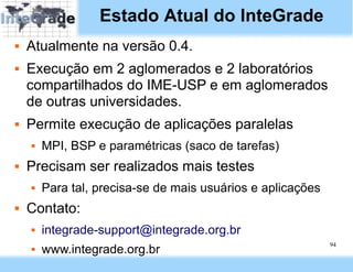 Estado Atual do InteGrade
   Atualmente na versão 0.4.
   Execução em 2 aglomerados e 2 laboratórios
    compartilhados do IME-USP e em aglomerados
    de outras universidades.
   Permite execução de aplicações paralelas
       MPI, BSP e paramétricas (saco de tarefas)
   Precisam ser realizados mais testes
       Para tal, precisa-se de mais usuários e aplicações
   Contato:
       integrade-support@integrade.org.br
                                                             94
       www.integrade.org.br
 
