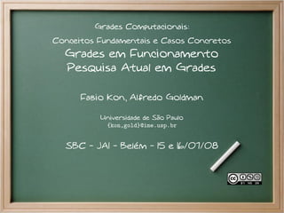 Grades Computacionais:
Conceitos Fundamentais e Casos Concretos
  Grades em Funcionamento
  Pesquisa Atual em Grades

      Fabio Kon, Alfredo Goldman

          Universidade de São Paulo
           {kon,gold}@ime.usp.br


  SBC - JAI - Belém - 15 e 16/07/08
 