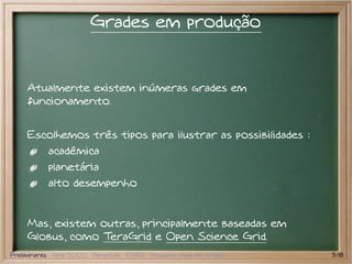 Grades em produção


    Atualmente existem inúmeras grades em
    funcionamento.


    Escolhemos três tipos para ilustrar as possibilidades :
           acadêmica
           planetária
           alto desempenho


    Mas, existem outras, principalmente baseadas em
    Globus, como TeraGrid e Open Science Grid.
Preliminares Grid 5000 PlanetLab EGEE Pesquisa atual em grades   3/18
 