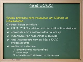 Grid 5000


    Grade francesa para pesquisas em Ciência da
    Computação.
    Características principais :
           INRIA, CNRS e vários outros orgãos financiadores
           composta por 9 aglomerados na França
           interligada por rede rápida e dedicada
           cada aglomerado tem de 256 a 1000
           processadores
           ambiente estanque
              1. experimentos reprodutíveis
             2. segurança
             3. conexões completamente conhecidas
Preliminares Grid 5000 PlanetLab EGEE Pesquisa atual em grades   4/18
 