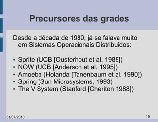 Precursores das grades

   Desde a década de 1980, já se falava muito
    em Sistemas Operacionais Distribuídos:

   ●   Sprite (UCB [Ousterhout et al. 1988])
   ●   NOW (UCB [Anderson et al. 1995])
   ●   Amoeba (Holanda [Tanenbaum et al. 1990])
   ●   Spring (Sun Microsystems, 1993)
   ●   The V System (Stanford [Cheriton 1988])



31/07/2010                                        15
 