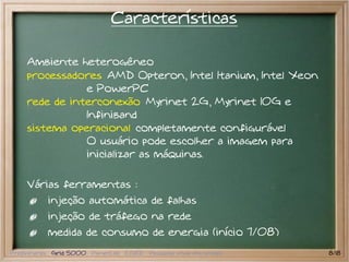 Características

    Ambiente heterogêneo
    processadores AMD Opteron, Intel Itanium, Intel Xeon
               e PowerPC
    rede de interconexão Myrinet 2G, Myrinet 10G e
               Infiniband
    sistema operacional completamente configurável
               O usuário pode escolher a imagem para
               inicializar as máquinas.

    Várias ferramentas :
           injeção automática de falhas
           injeção de tráfego na rede
           medida de consumo de energia (início 7/08)
Preliminares Grid 5000 PlanetLab EGEE Pesquisa atual em grades   8/18
 