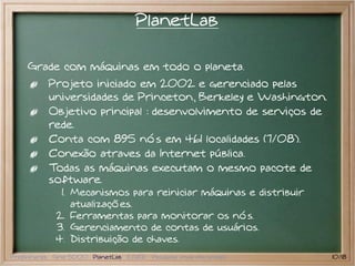 PlanetLab

    Grade com máquinas em todo o planeta.
           Projeto iniciado em 2002 e gerenciado pelas
           universidades de Princeton, Berkeley e Washington.
           Objetivo principal : desenvolvimento de serviços de
           rede.
           Conta com 895 nós em 461 localidades (7/08).
           Conexão atraves da Internet pública.
           Todas as máquinas executam o mesmo pacote de
           software.
              1. Mecanismos para reiniciar máquinas e distribuir
                 atualizações.
             2. Ferramentas para monitorar os nós.
             3. Gerenciamento de contas de usuários.
             4. Distribuição de chaves.
Preliminares Grid 5000 PlanetLab EGEE Pesquisa atual em grades     10/18
 