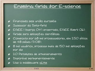 Enabling Grids for E-science


           Financiado pela união européia
           Sucessor do Data-Grid
           EGEE I (março 04) encerrado, EGEE II(abril 06)
           Grade para aplicações científicas
           Composta por 68 mil processadores, em 250 sítios
           de 48 países (7/08)
           8 mil usuários, processa mais de 150 mil aplicações
           por dia
           20 Petabytes de armazenamento
           Disponível permanentemente
           Usa o middleware gLite
Preliminares Grid 5000 PlanetLab EGEE Pesquisa atual em grades   12/18
 