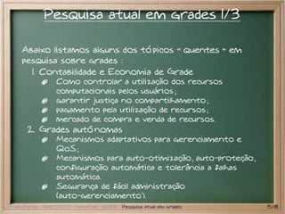 Pesquisa atual em grades 1/3

    Abaixo listamos alguns dos tópicos quentes                   em
    pesquisa sobre grades :
      1. Contabilidade e Economia de Grade
                 Como controlar a utilização dos recursos
                 computacionais pelos usuários ;
                 garantir justiça no compartilhamento ;
                 pagamento pela utilização de recursos ;
                 mercado de compra e venda de recursos.
      2. Grades autônomas
                 Mecanismos adaptativos para gerenciamento e
                 QoS ;
                 Mecanismos para auto-otimização, auto-proteção,
                 configuração automática e tolerância a falhas
                 automática.
                 Segurança de fácil administração
                 (auto-gerenciamento).
Preliminares Grid 5000 PlanetLab EGEE Pesquisa atual em grades        15/18
 