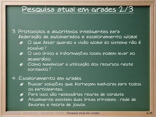 Pesquisa atual em grades 2/3

    3. Protocolos e algoritmos inteligentes para
       federação de aglomerados e escalonamento global
               O que fazer quando a visão global do sistema não é
               possível ?
               O uso único e informações locais podem levar ao
               desperdício.
               Como maximizar a utilização dos recursos neste
               contexto ?

    4. Escalonamento em grades
               Buscar soluções que forneçam melhoras para todos
               os participantes.
               Para isso são necessárias regras de conduta.
               Atualmente existem duas linhas principais : rede de
               favores e teoria de jogos.
Preliminares Grid 5000 PlanetLab EGEE Pesquisa atual em grades       16/18
 