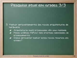 Pesquisa atual em grades 3/3




    3. Melhor aproveitamento das novas arquiteturas de
       hardware.
               Arquiteturas multi-processadas são uma realidade.
               Placas gráficas (GPUs) tem enormes capacidades de
               processamento.
               Como aproveitar melhor estes novos recursos em
               grades ?




Preliminares Grid 5000 PlanetLab EGEE Pesquisa atual em grades     17/18
 
