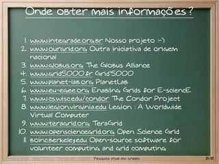 Onde obter mais informações ?

        1. www.integrade.org.br Nosso projeto :-)
      2. www.ourgrid.org Outra iniciativa de origem
           nacional
      3. www.globus.org The Globus Alliance
      4. www.grid5000.fr Grid'5000
      5. www.planet-lab.org PlanetLab
      6. www.eu-egee.org Enabling Grids for E-sciencE
      7. www.cs.wisc.edu/condor The Condor Project
      8. www.legion.virginia.edu Legion : A Worldwide
           Virtual Computer
      9. www.teragrid.org TeraGrid
     10. www.opensciencegrid.org Open Science Grid
       11. boinc.berkeley.edu Open-source software for
           volunteer computing and grid computing
Preliminares Grid 5000 PlanetLab EGEE Pesquisa atual em grades   18/18
 